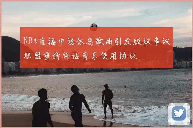 NBA直播中场休息歌曲引发版权争议联盟重新评估音乐使用协议