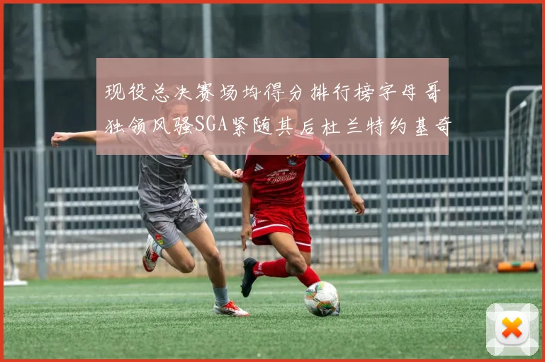现役总决赛场均得分排行榜字母哥独领风骚SGA紧随其后杜兰特约基奇东契奇争夺第三