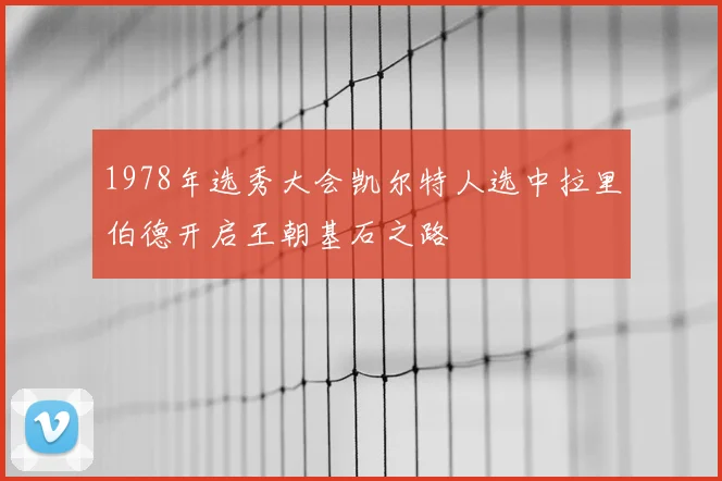 1978年选秀大会凯尔特人选中拉里伯德开启王朝基石之路