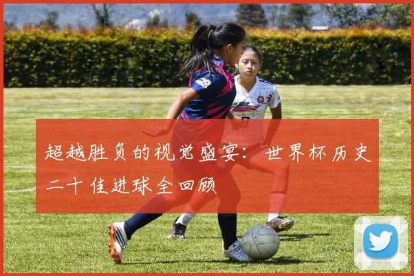 超越胜负的视觉盛宴:世界杯历史二十佳进球全回顾