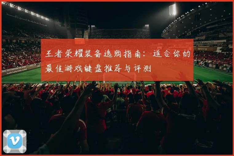 王者荣耀装备选购指南:适合你的最佳游戏键盘推荐与评测