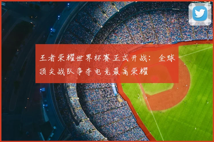 王者荣耀世界杯赛正式开战：全球顶尖战队争夺电竞最高荣耀