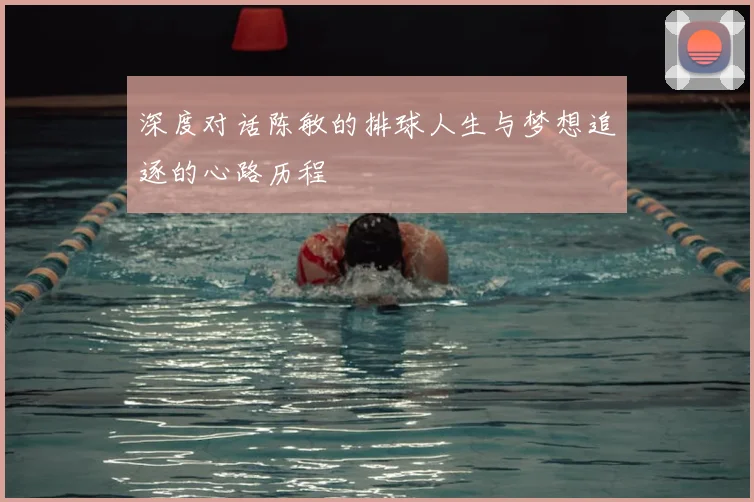 深度对话陈敏的排球人生与梦想追逐的心路历程