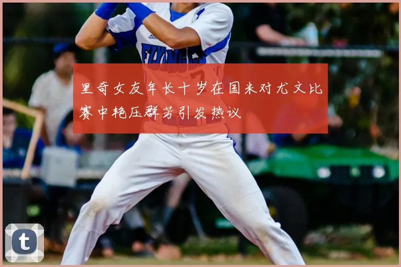 里奇女友年长十岁在国米对尤文比赛中艳压群芳引发热议