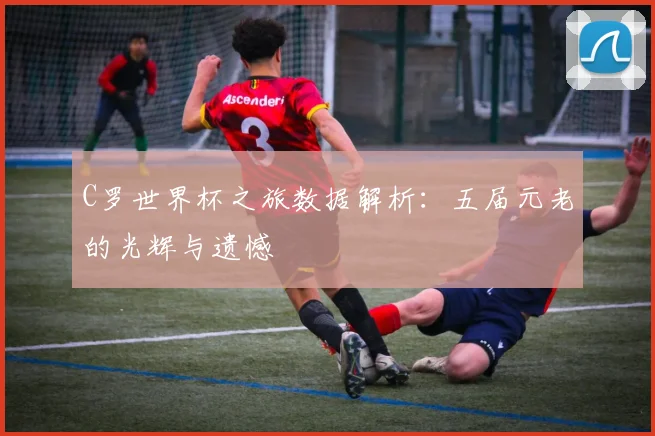 C罗世界杯之旅数据解析:五届元老的光辉与遗憾