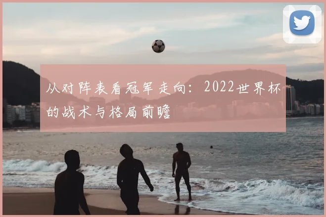 从对阵表看冠军走向:2022世界杯的战术与格局前瞻