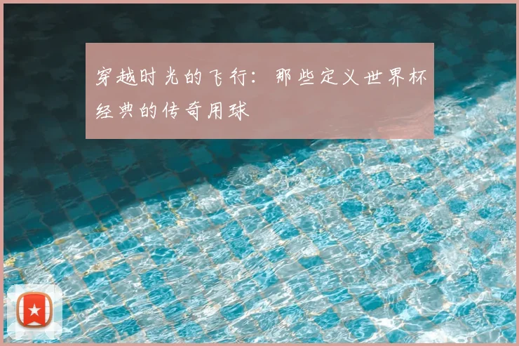 穿越时光的飞行：那些定义世界杯经典的传奇用球
