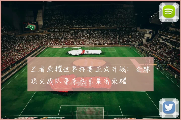 王者荣耀世界杯赛正式开战:全球顶尖战队争夺电竞最高荣耀