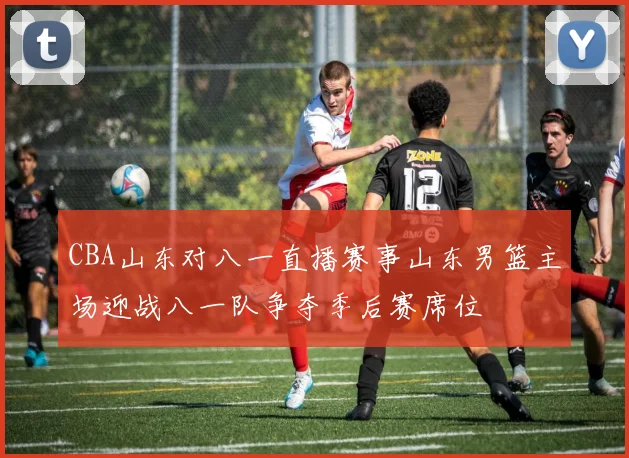CBA山东对八一直播赛事山东男篮主场迎战八一队争夺季后赛席位