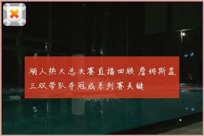 湖人热火总决赛直播回顾 詹姆斯轰三双带队夺冠成系列赛关键
