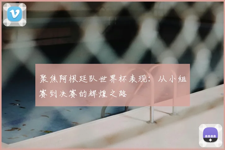 聚焦阿根廷队世界杯表现:从小组赛到决赛的辉煌之路