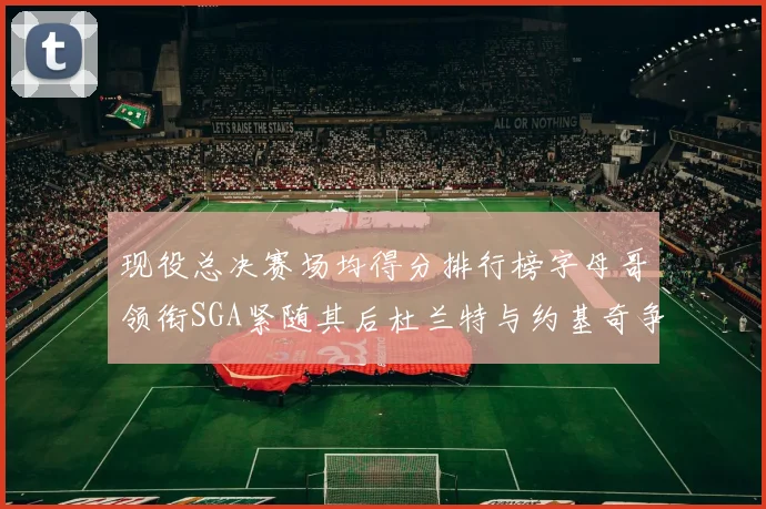 现役总决赛场均得分排行榜字母哥领衔SGA紧随其后杜兰特与约基奇争夺第三名