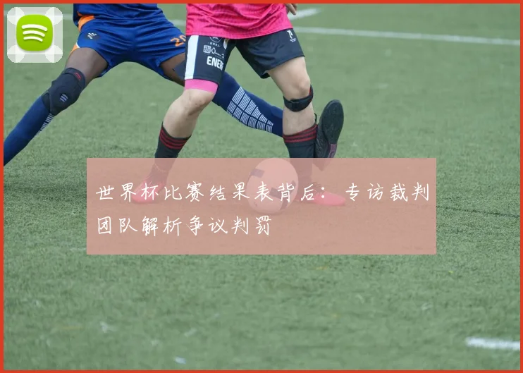 世界杯比赛结果表背后：专访裁判团队解析争议判罚
