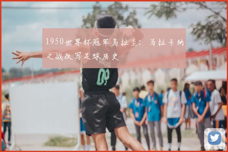 1950世界杯冠军乌拉圭：马拉卡纳之战改写足球历史