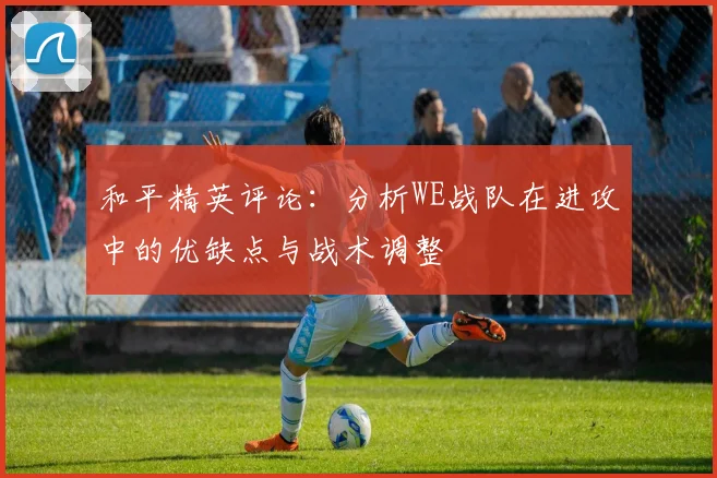 和平精英评论：分析WE战队在进攻中的优缺点与战术调整