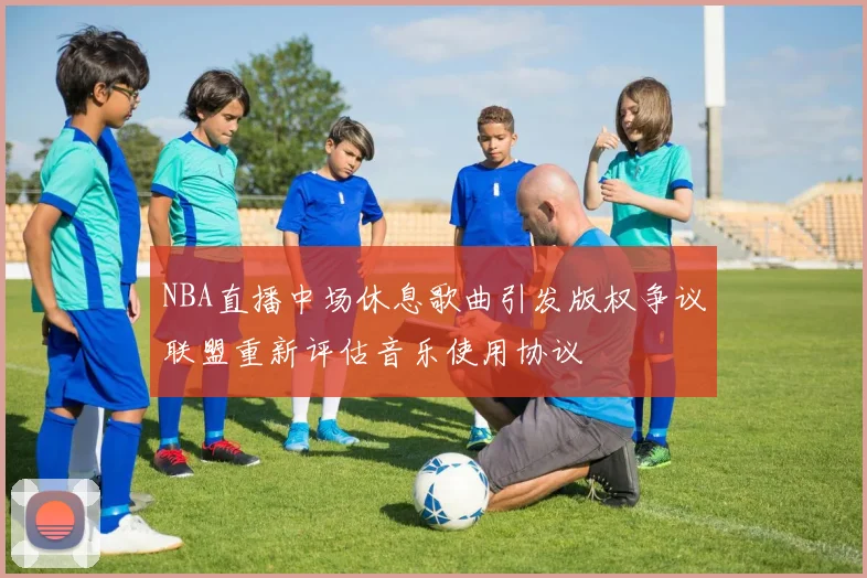 NBA直播中场休息歌曲引发版权争议联盟重新评估音乐使用协议