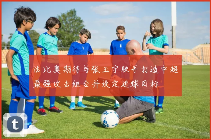 法比奥期待与张玉宁联手打造中超最强攻击组合并设定进球目标