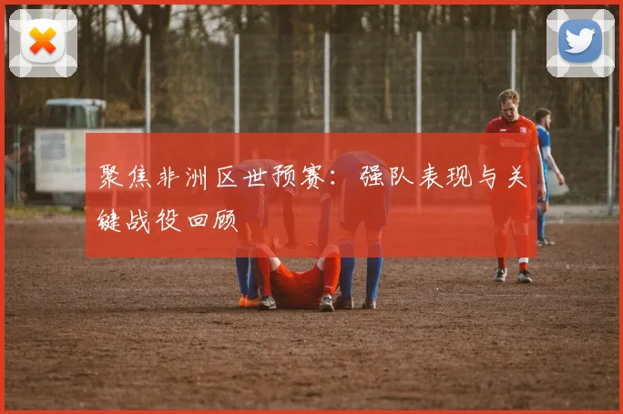 聚焦非洲区世预赛:强队表现与关键战役回顾