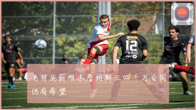 老将底薪难求詹姆斯三四千万合同仍有希望