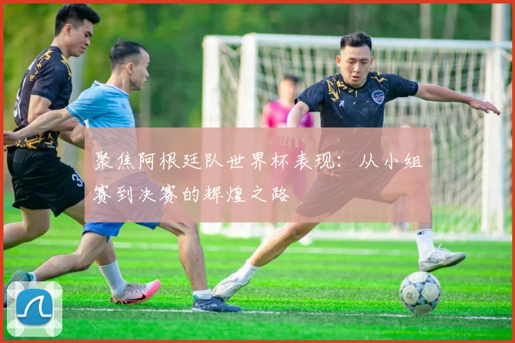 聚焦阿根廷队世界杯表现:从小组赛到决赛的辉煌之路