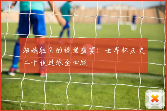 超越胜负的视觉盛宴:世界杯历史二十佳进球全回顾
