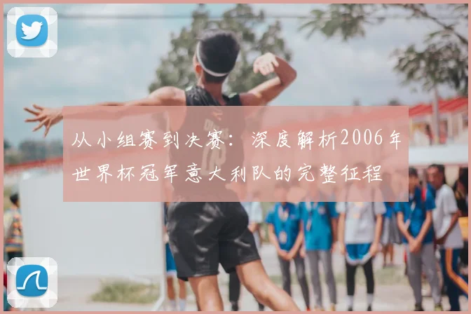 从小组赛到决赛:深度解析2006年世界杯冠军意大利队的完整征程