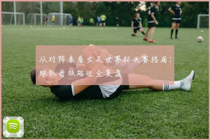从对阵表看女足世界杯决赛格局：球队晋级路径全复盘