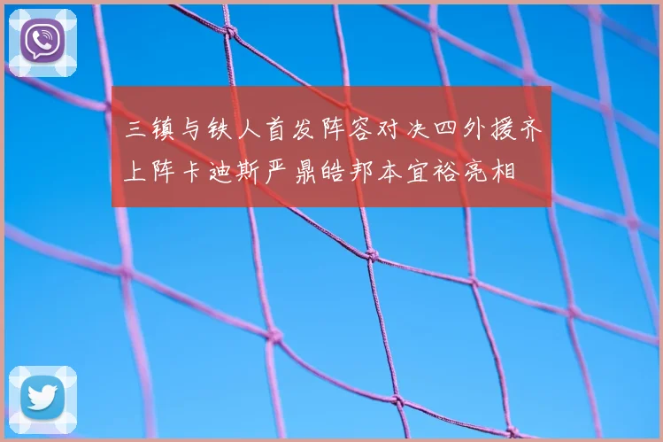三镇与铁人首发阵容对决四外援齐上阵卡迪斯严鼎皓邦本宜裕亮相