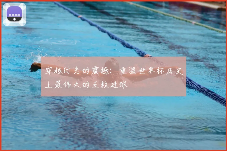 穿越时光的震撼：重温世界杯历史上最伟大的五粒进球