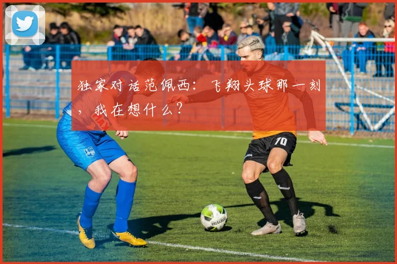 独家对话范佩西:飞翔头球那一刻,我在想什么?