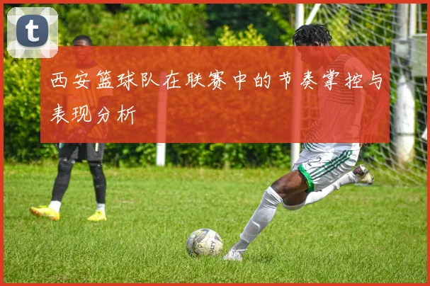 西安篮球队在联赛中的节奏掌控与表现分析
