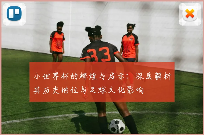 小世界杯的辉煌与启示:深度解析其历史地位与足球文化影响