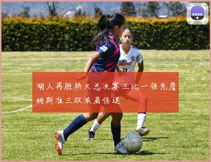 湖人再胜热火总决赛三比一领先詹姆斯准三双浓眉伤退