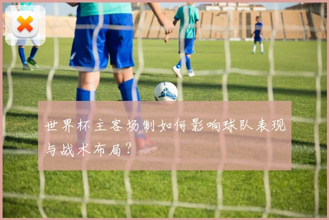 世界杯主客场制如何影响球队表现与战术布局?