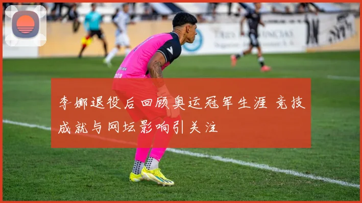 李娜退役后回顾奥运冠军生涯 竞技成就与网坛影响引关注