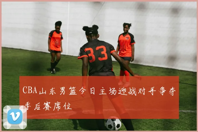 CBA山东男篮今日主场迎战对手争夺季后赛席位