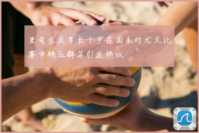里奇女友年长十岁在国米对尤文比赛中艳压群芳引发热议