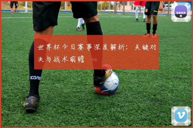 世界杯今日赛事深度解析:关键对决与战术前瞻
