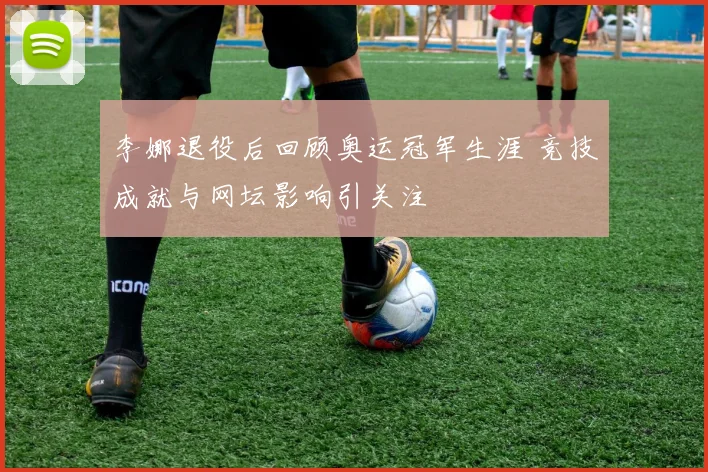 李娜退役后回顾奥运冠军生涯 竞技成就与网坛影响引关注