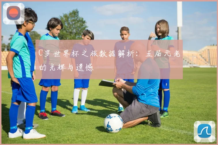 C罗世界杯之旅数据解析:五届元老的光辉与遗憾