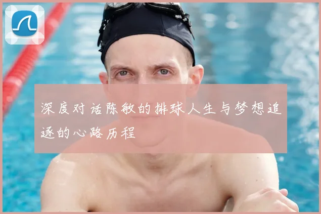 深度对话陈敏的排球人生与梦想追逐的心路历程