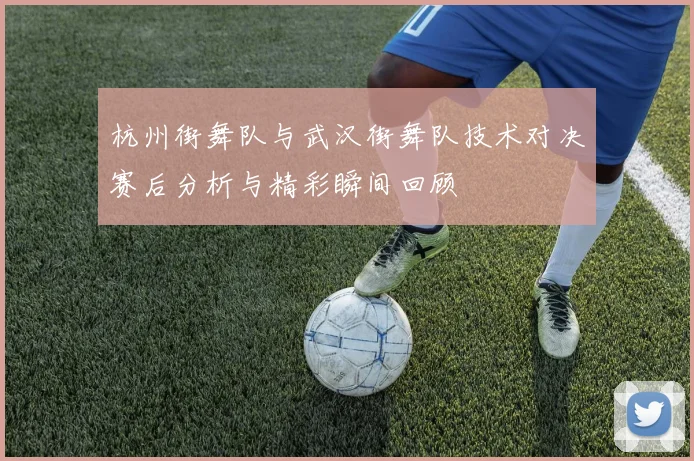 杭州街舞队与武汉街舞队技术对决赛后分析与精彩瞬间回顾
