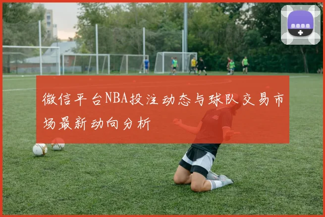 微信平台NBA投注动态与球队交易市场最新动向分析