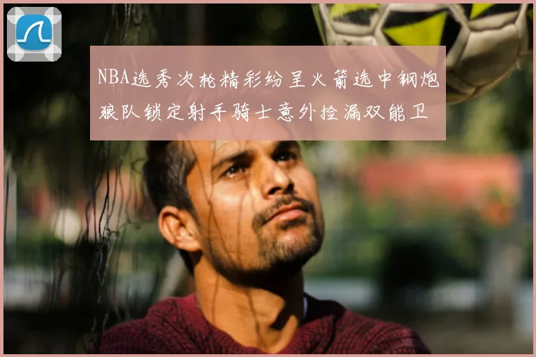 NBA选秀次轮精彩纷呈火箭选中钢炮狼队锁定射手骑士意外捡漏双能卫