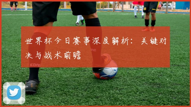 世界杯今日赛事深度解析：关键对决与战术前瞻
